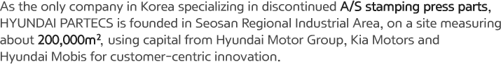 As the only company in Korea specializing in discontinued A/S stamping press parts, HYUNDAI PARTECS is founded in Seosan Regional Industrial Area, on a site measuring about 200,000㎡, using capital from Hyundai Motor Group, Kia Motors and Hyundai Mobis for customer-centric innovation.
